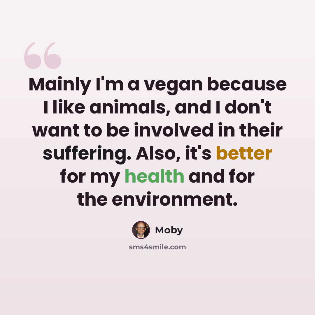 “Mainly I'm a vegan because I like animals, and I don't want to be involved in their suffering. Also, it's better for my health and for the environment.” quote by Moby