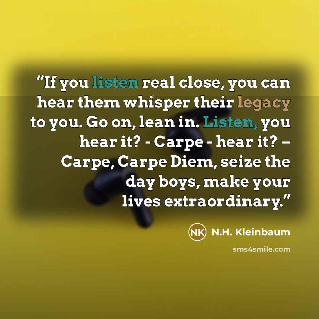 “If you listen real close, you can hear them whisper their legacy to you. Go on, lean in. Listen, you hear it? - Carpe - hear it? – Carpe, Carpe Diem, seize the day boys, make your lives extraordinary.” quote by N.H. Kleinbaum