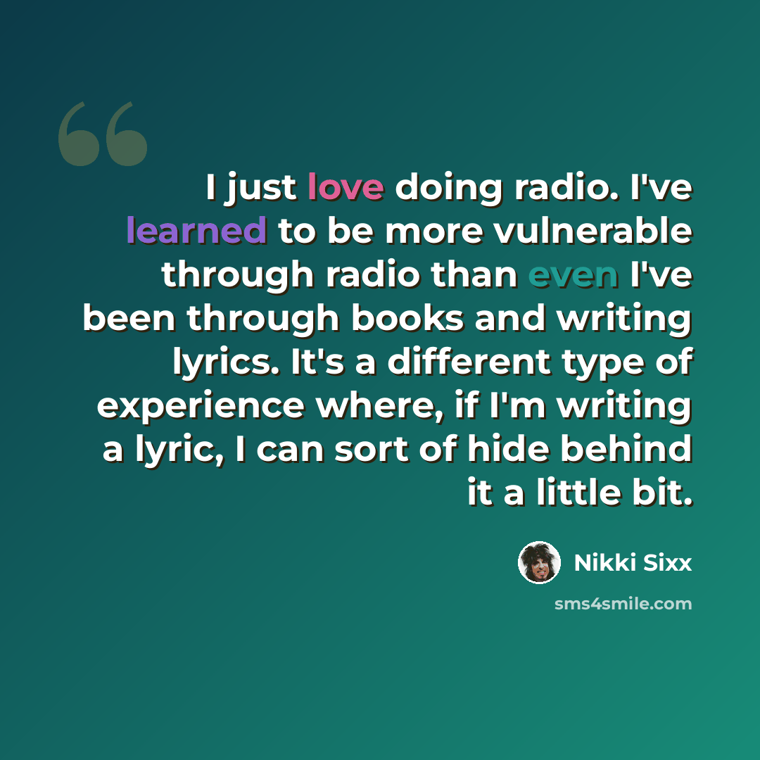“I just love doing radio. I've learned to be more vulnerable through radio than even I've been through books and writing lyrics. It's a different type of experience where, if I'm writing a lyric, I can sort of hide behind it a little bit.” quote by Nikki Sixx
