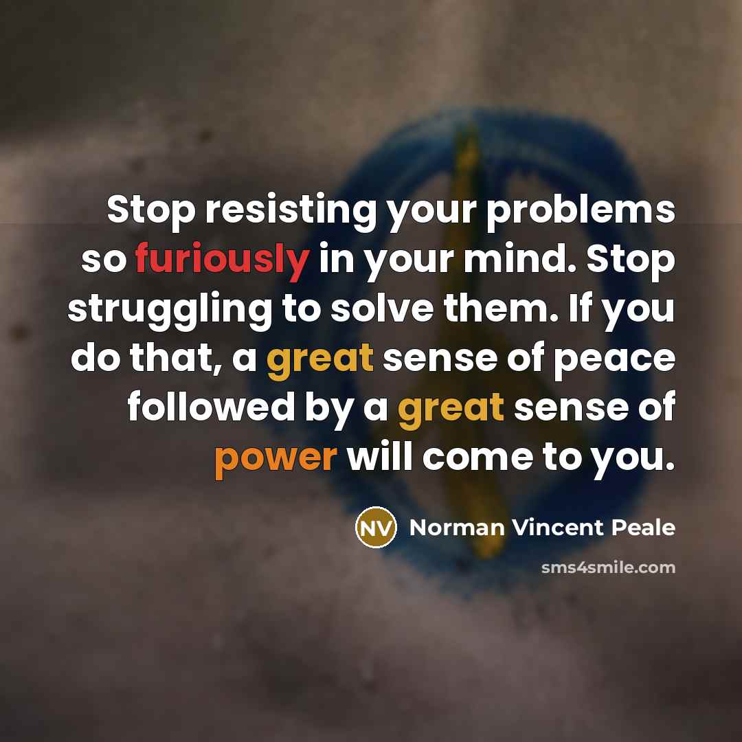 “Stop resisting your problems so furiously in your mind. Stop struggling to solve them. If you do that, a great sense of peace followed by a great sense of power will come to you.” quote by Norman Vincent Peale