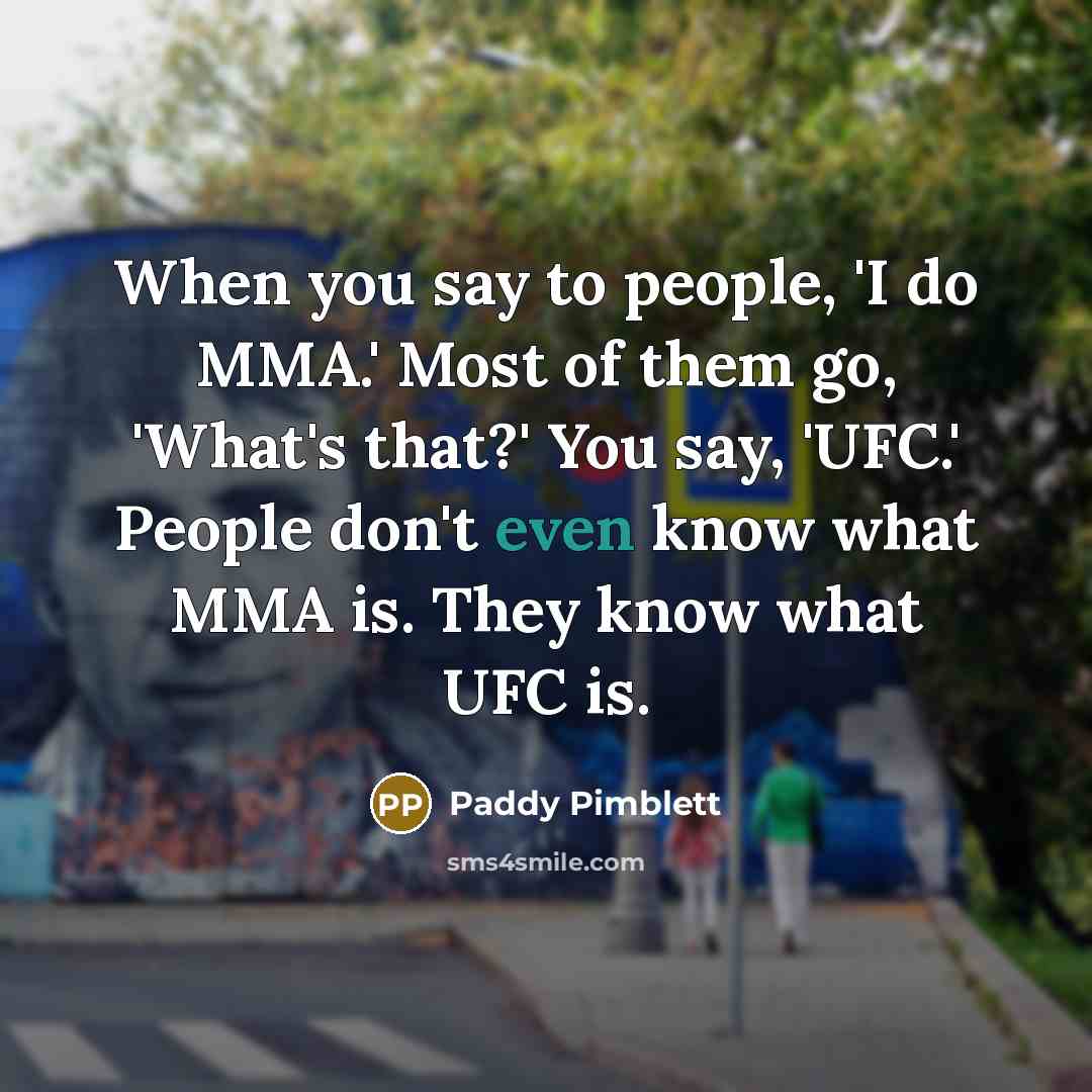 “When you say to people, 'I do MMA.' Most of them go, 'What's that?' You say, 'UFC.' People don't even know what MMA is. They know what UFC is.” quote by Paddy Pimblett