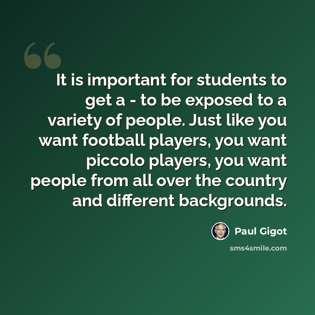 “It is important for students to get a - to be exposed to a variety of people. Just like you want football players, you want piccolo players, you want people from all over the country and different backgrounds.” quote by Paul Gigot