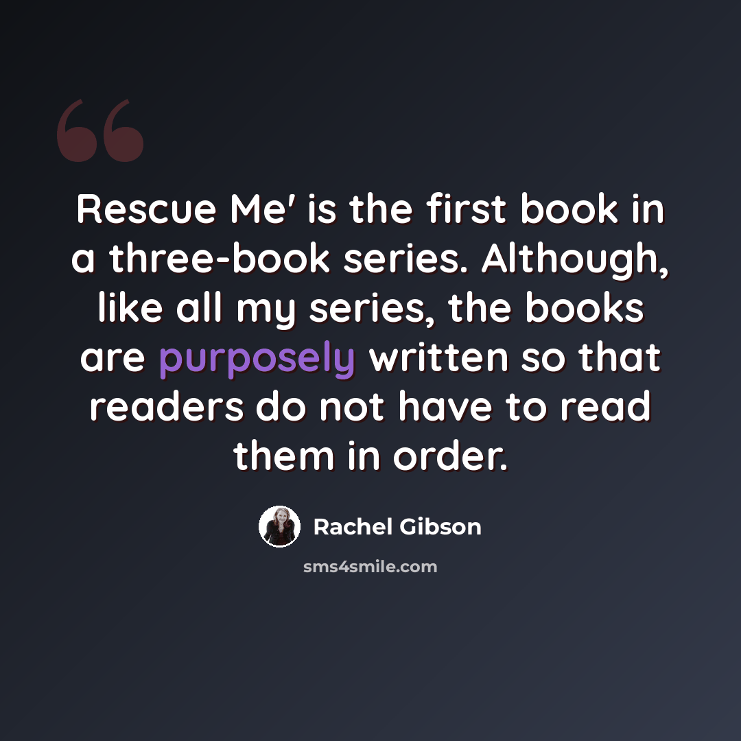 “Rescue Me' is the first book in a three-book series. Although, like all my series, the books are purposely written so that readers do not have to read them in order.” quote by Rachel Gibson