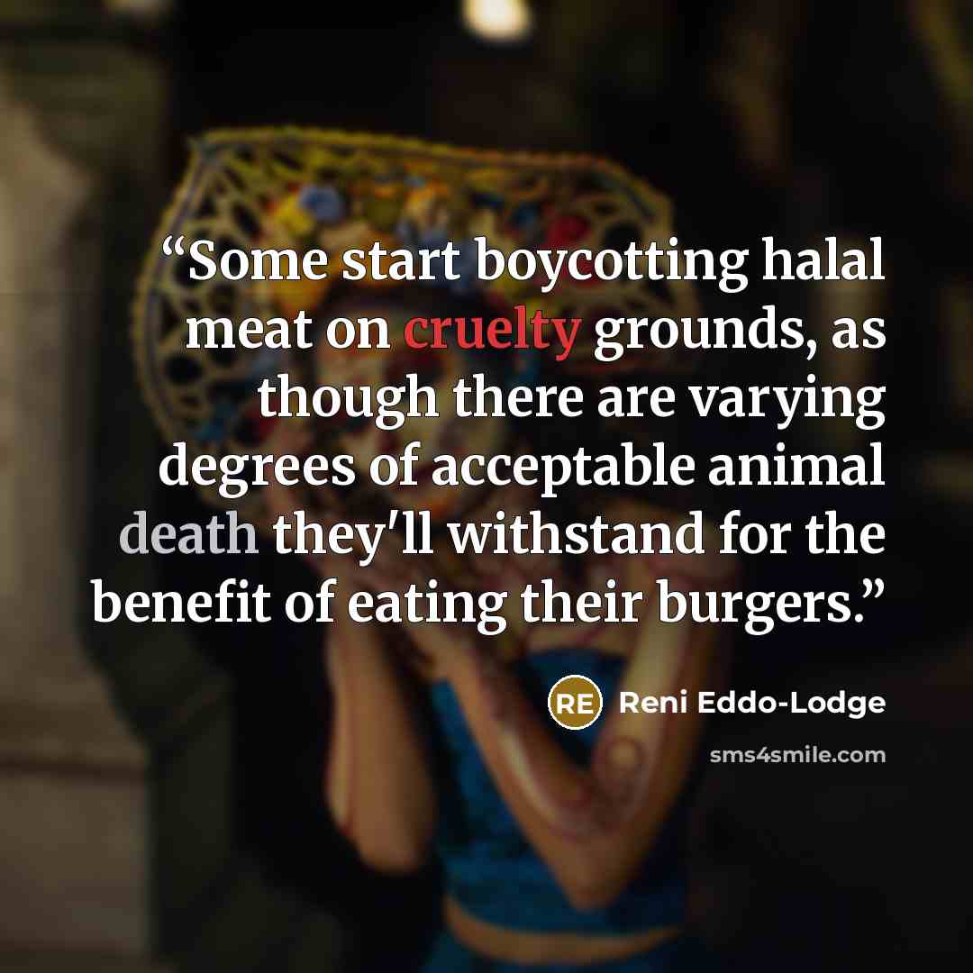 “Some start boycotting halal meat on cruelty grounds, as though there are varying degrees of acceptable animal death they'll withstand for the benefit of eating their burgers.” quote by Reni Eddo-Lodge