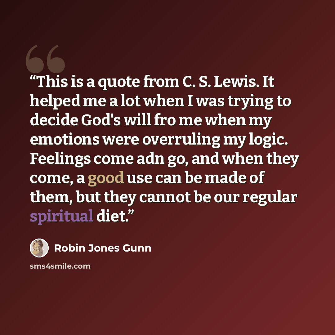 “This is a quote from C. S. Lewis. It helped me a lot when I was trying to decide God's will fro me when my emotions were overruling my logic. Feelings come adn go, and when they come, a good use can be made of them, but they cannot be our regular spiritual diet.” quote by Robin Jones Gunn
