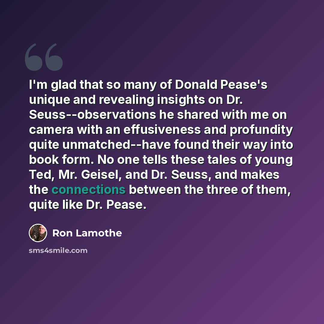 “I'm glad that so many of Donald Pease's unique and revealing insights on Dr. Seuss--observations he shared with me on camera with an effusiveness and profundity quite unmatched--have found their way into book form. No one tells these tales of young Ted, Mr. Geisel, and Dr. Seuss, and makes the…” quote by Ron Lamothe