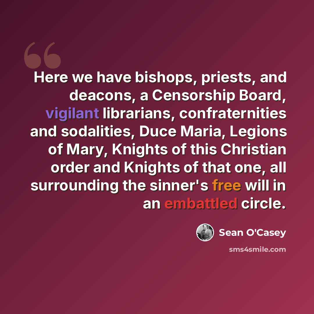 “Here we have bishops, priests, and deacons, a Censorship Board, vigilant librarians, confraternities and sodalities, Duce Maria, Legions of Mary, Knights of this Christian order and Knights of that one, all surrounding the sinner's free will in an embattled circle.” quote by Sean O'Casey
