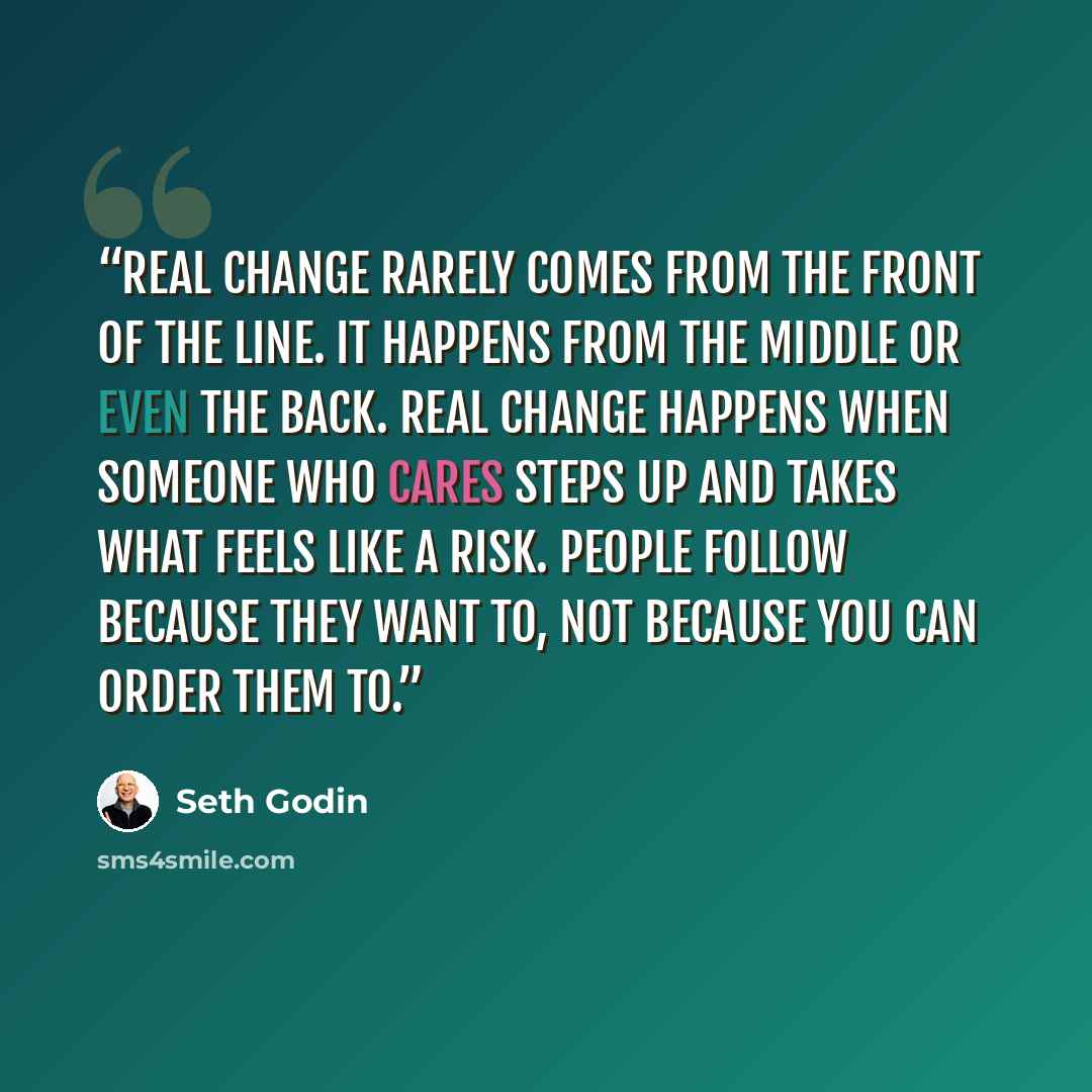 “Real change rarely comes from the front of the line. It happens from the middle or even the back. Real change happens when someone who cares steps up and takes what feels like a risk. People follow because they want to, not because you can order them to.” quote by Seth Godin