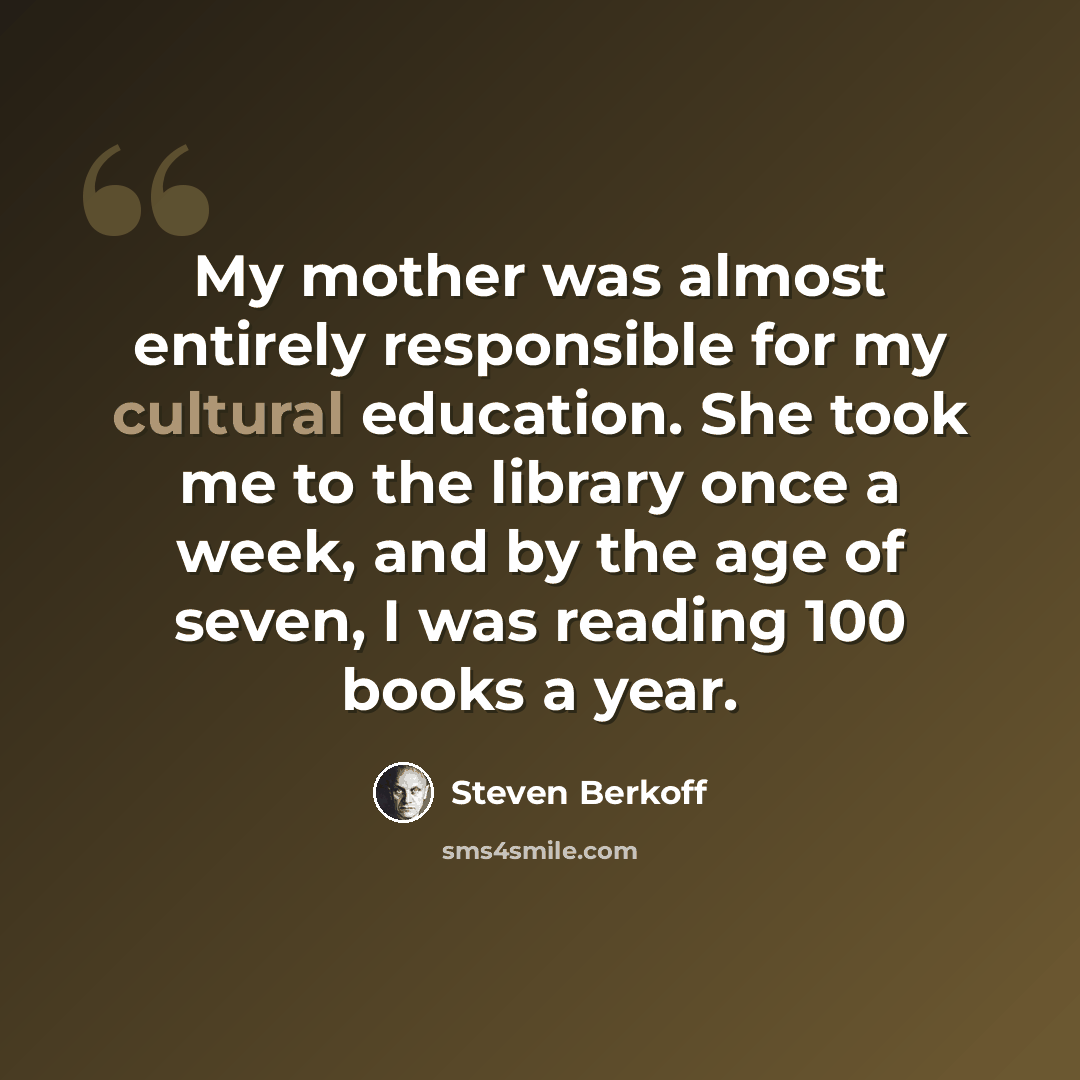 “My mother was almost entirely responsible for my cultural education. She took me to the library once a week, and by the age of seven, I was reading 100 books a year.” quote by Steven Berkoff