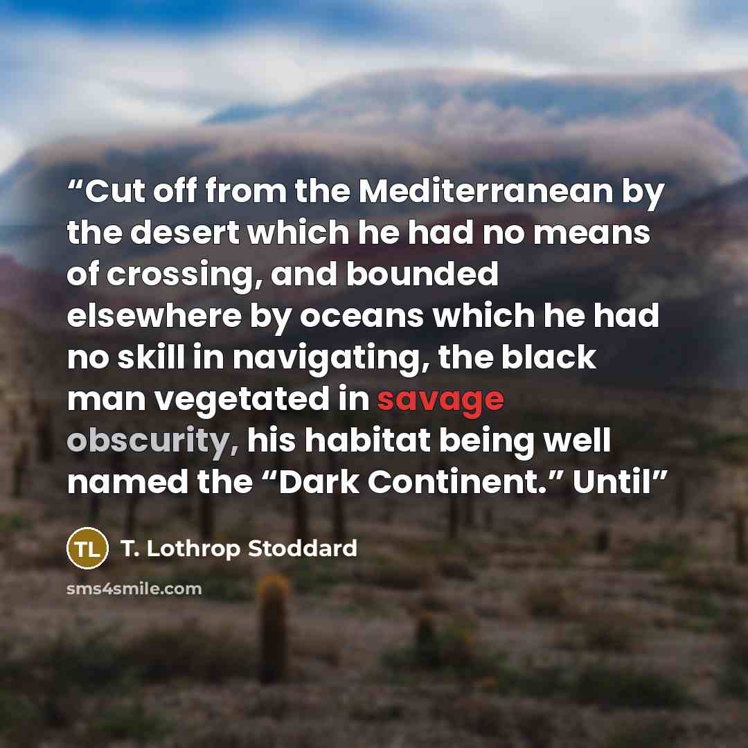 “Cut off from the Mediterranean by the desert which he had no means of crossing, and bounded elsewhere by oceans which he had no skill in navigating, the black man vegetated in savage obscurity, his habitat being well named the “Dark Continent.” Until” quote by T. Lothrop Stoddard