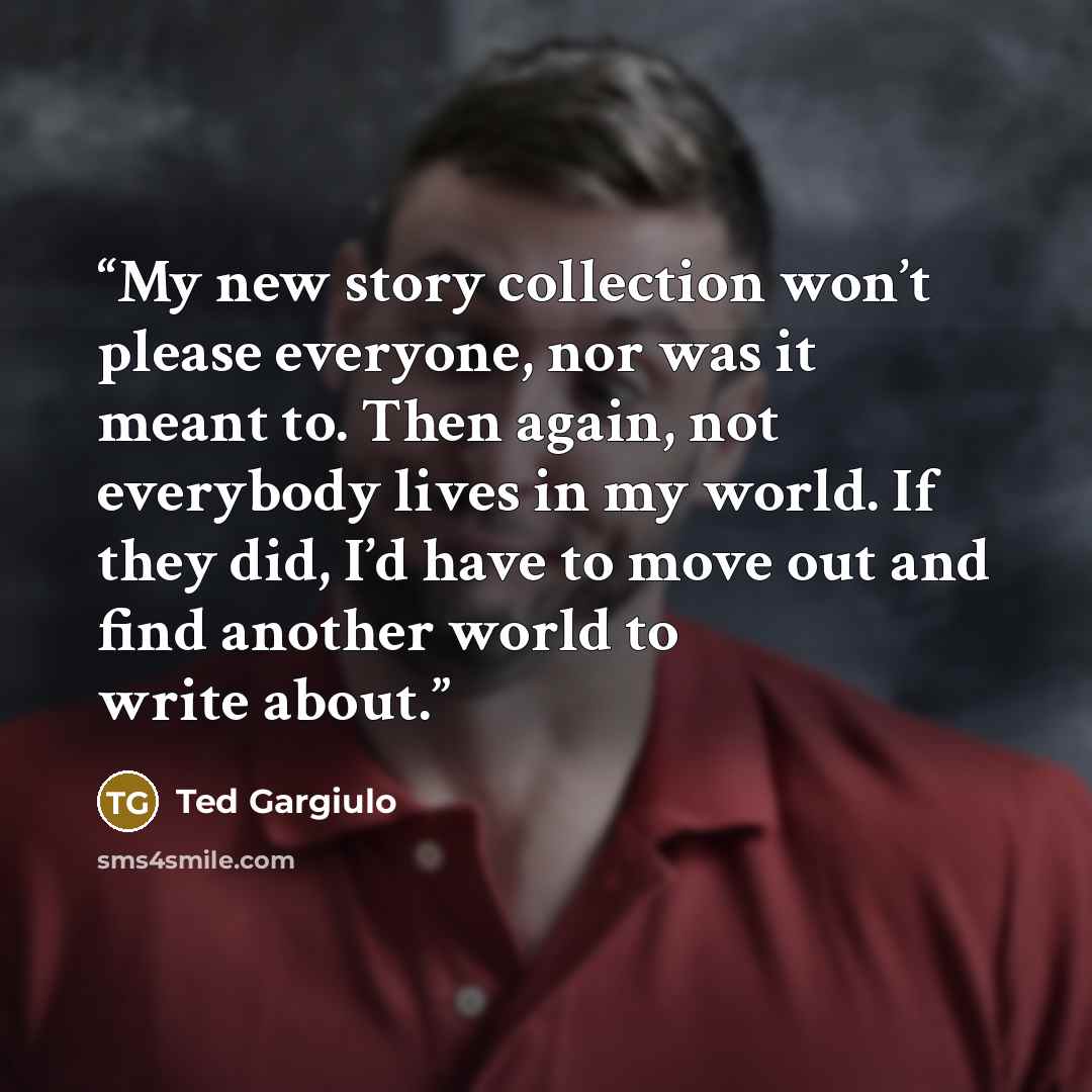 “My new story collection won’t please everyone, nor was it meant to. Then again, not everybody lives in my world. If they did, I’d have to move out and find another world to write about.” quote by Ted Gargiulo