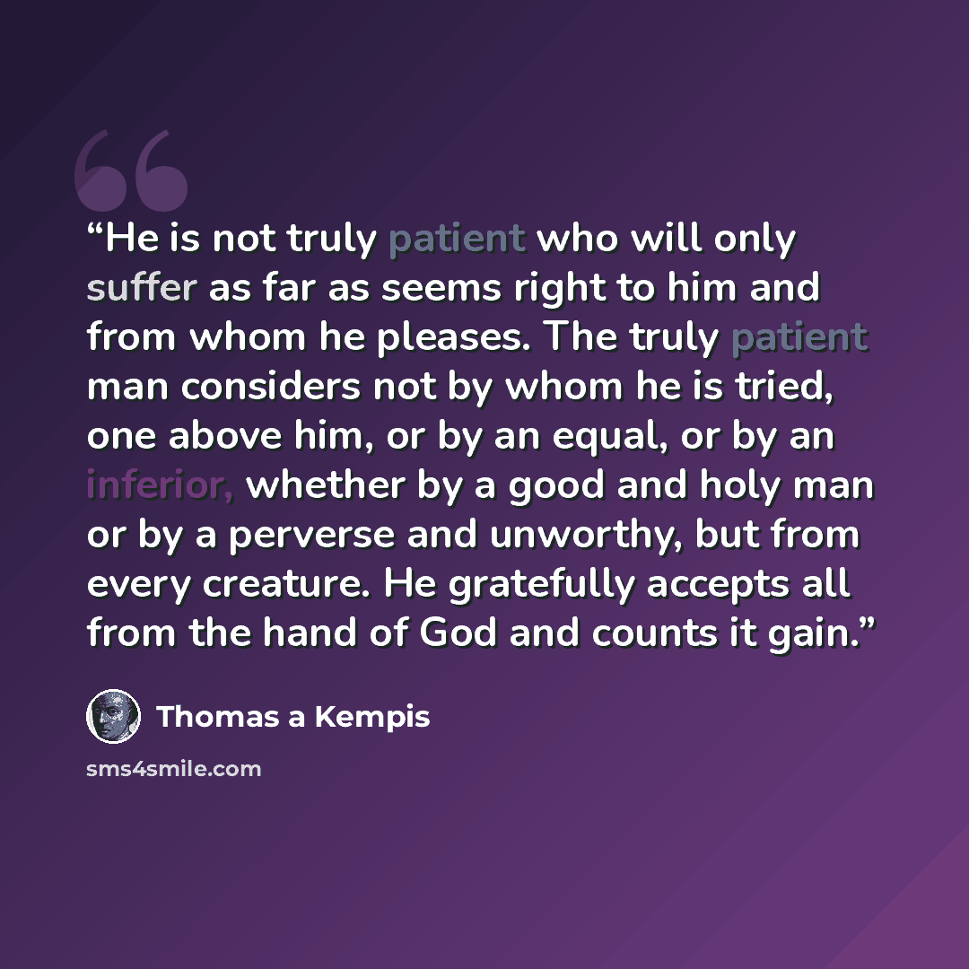 “He is not truly patient who will only suffer as far as seems right to him and from whom he pleases. The truly patient man considers not by whom he is tried, one above him, or by an equal, or by an inferior, whether by a good and holy man or by a perverse and unworthy, but from every creature. He…” quote by Thomas à Kempis