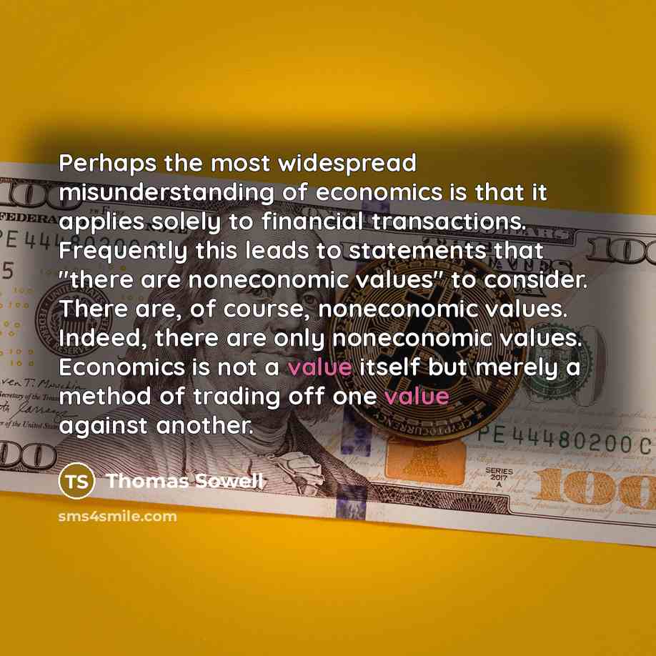“Perhaps the most widespread misunderstanding of economics is that it applies solely to financial transactions. Frequently this leads to statements that "there are noneconomic values" to consider. There are, of course, noneconomic values. Indeed, there are only noneconomic values. Economics is not…” quote by Thomas Sowell