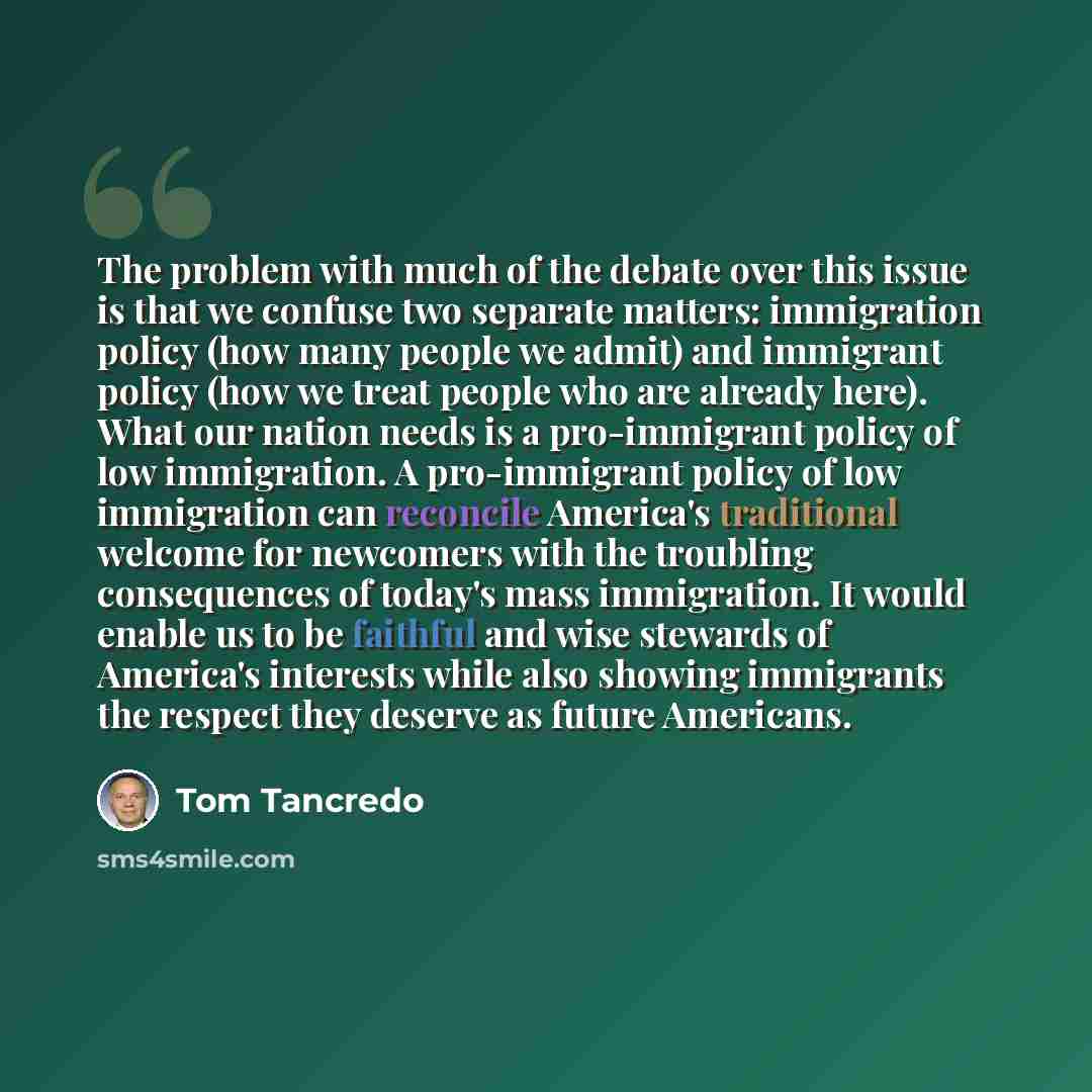 “The problem with much of the debate over this issue is that we confuse two separate matters: immigration policy (how many people we admit) and immigrant policy (how we treat people who are already here). What our nation needs is a pro-immigrant policy of low immigration. A pro-immigrant policy of…” quote by Tom Tancredo