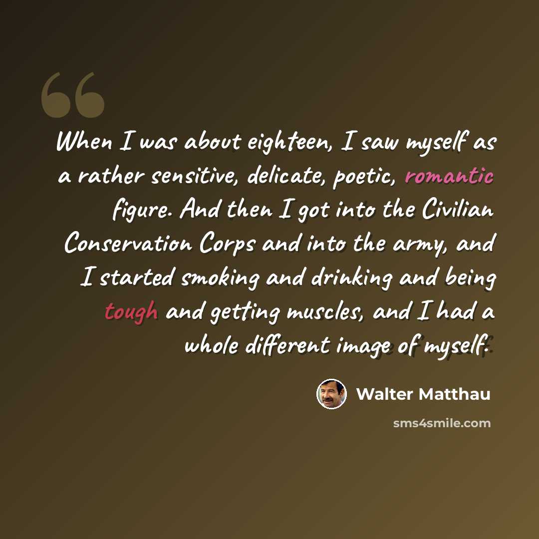 “When I was about eighteen, I saw myself as a rather sensitive, delicate, poetic, romantic figure. And then I got into the Civilian Conservation Corps and into the army, and I started smoking and drinking and being tough and getting muscles, and I had a whole different image of myself.” quote by Walter Matthau