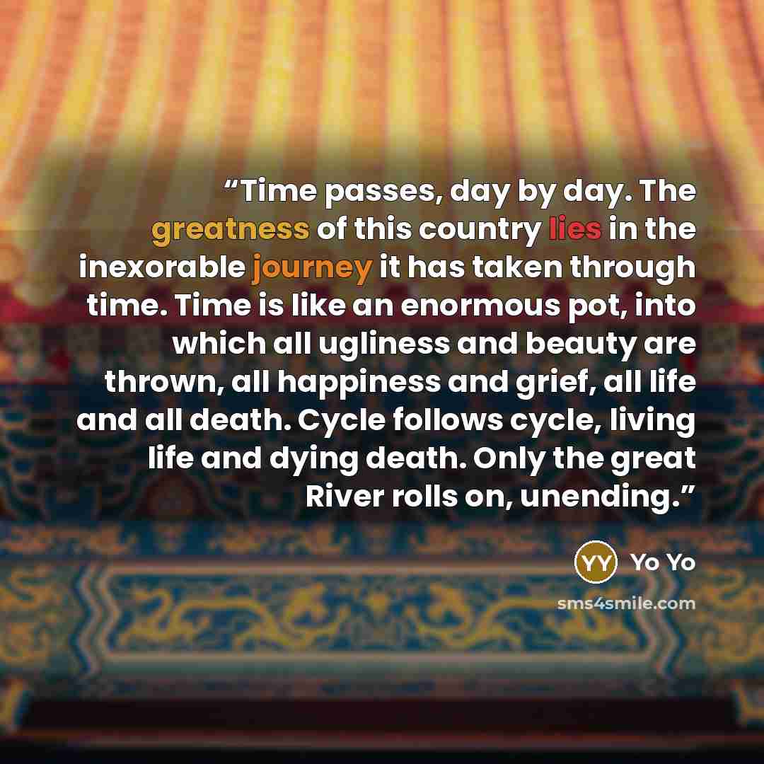 “Time passes, day by day. The greatness of this country lies in the inexorable journey it has taken through time. Time is like an enormous pot, into which all ugliness and beauty are thrown, all happiness and grief, all life and all death. Cycle follows cycle, living life and dying death. Only the…” quote by Yo Yo