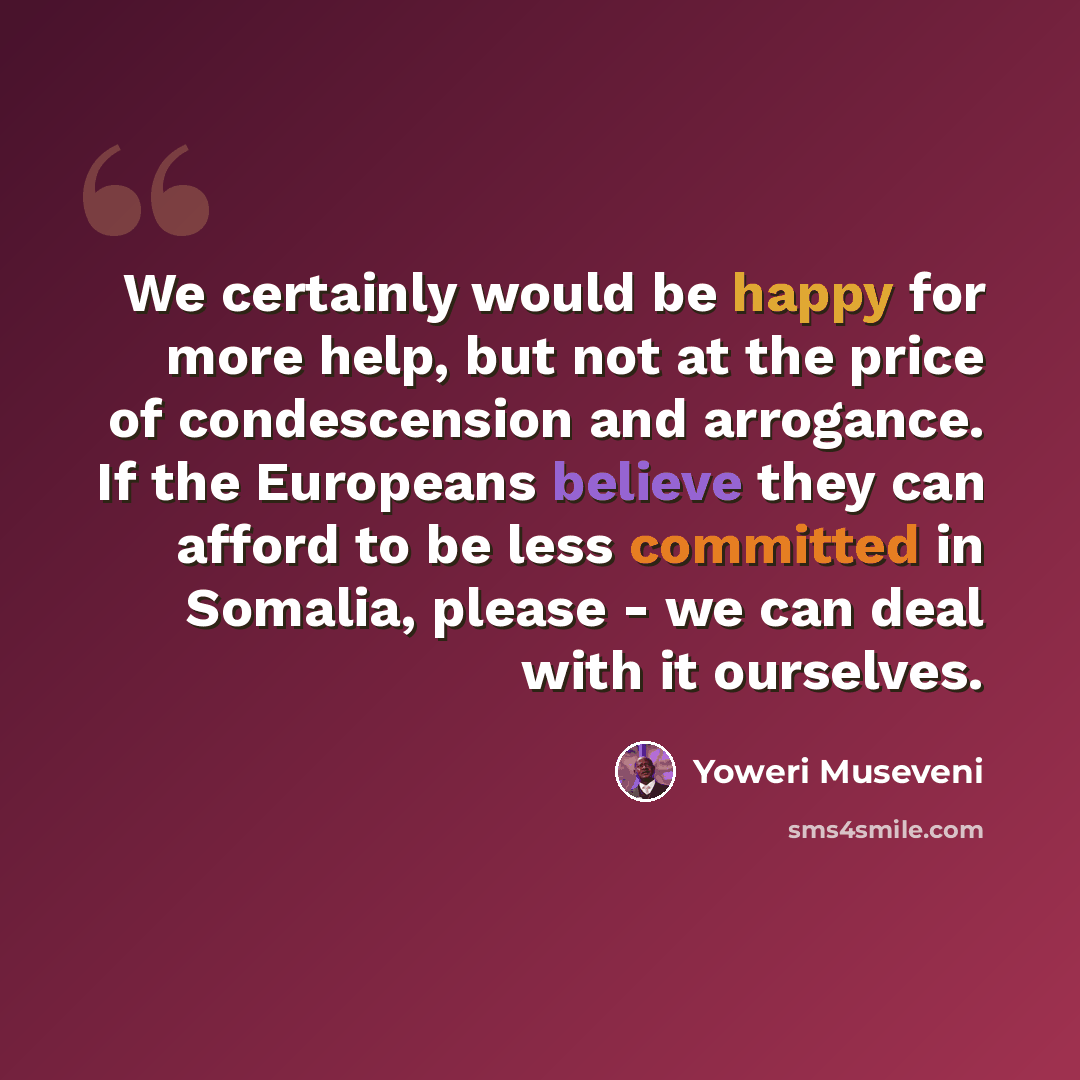 “We certainly would be happy for more help, but not at the price of condescension and arrogance. If the Europeans believe they can afford to be less committed in Somalia, please - we can deal with it ourselves.” quote by Yoweri Museveni
