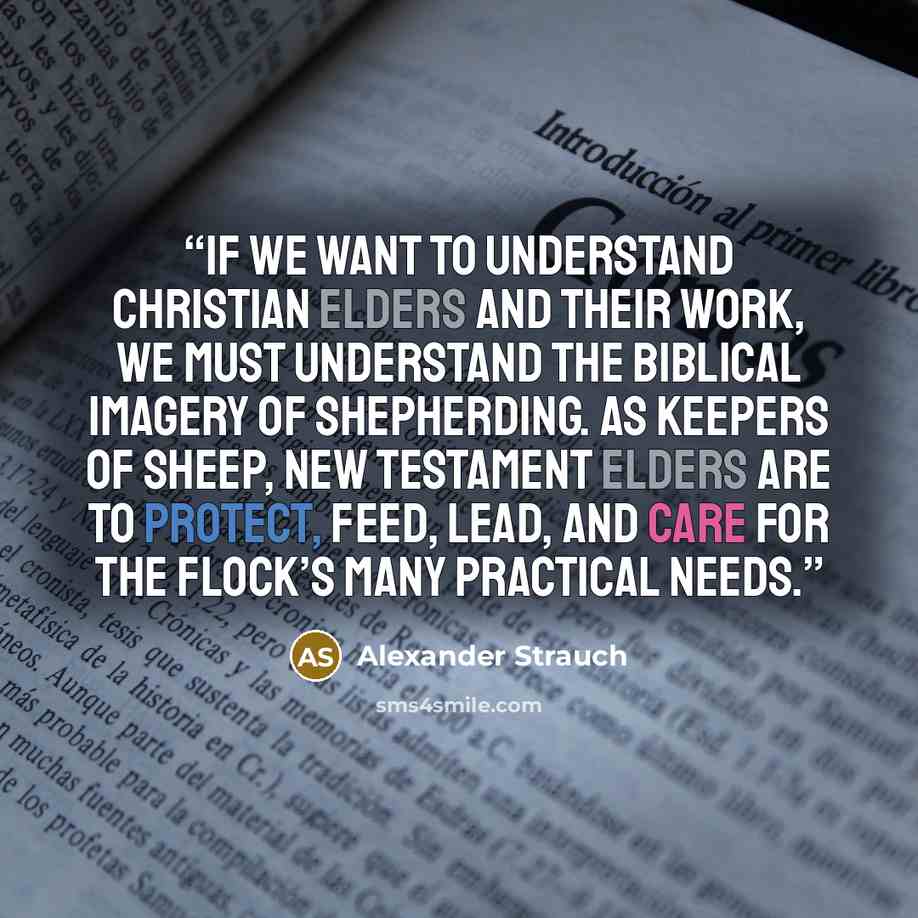 “If we want to understand Christian elders and their work, we must understand the biblical imagery of shepherding. As keepers of sheep, New Testament elders are to protect, feed, lead, and care for the flock’s many practical needs.” quote by Alexander Strauch