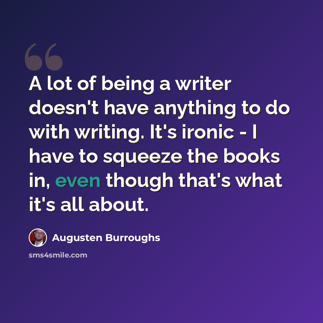 “A lot of being a writer doesn't have anything to do with writing. It's ironic - I have to squeeze the books in, even though that's what it's all about.” quote by Augusten Burroughs