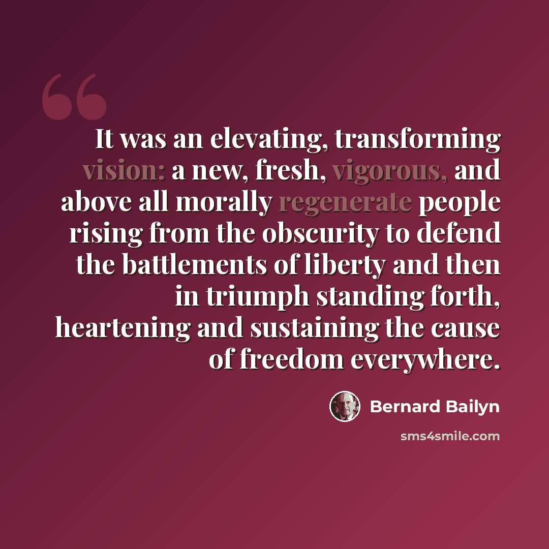 “It was an elevating, transforming vision: a new, fresh, vigorous, and above all morally regenerate people rising from the obscurity to defend the battlements of liberty and then in triumph standing forth, heartening and sustaining the cause of freedom everywhere.” quote by Bernard Bailyn