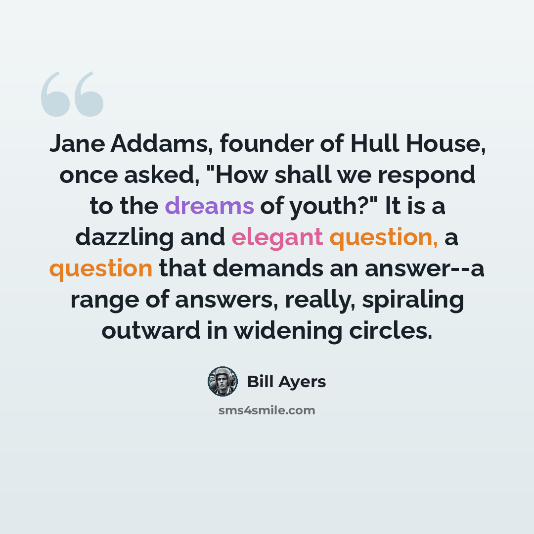 “Jane Addams, founder of Hull House, once asked, "How shall we respond to the dreams of youth?" It is a dazzling and elegant question, a question that demands an answer--a range of answers, really, spiraling outward in widening circles.” quote by Bill Ayers