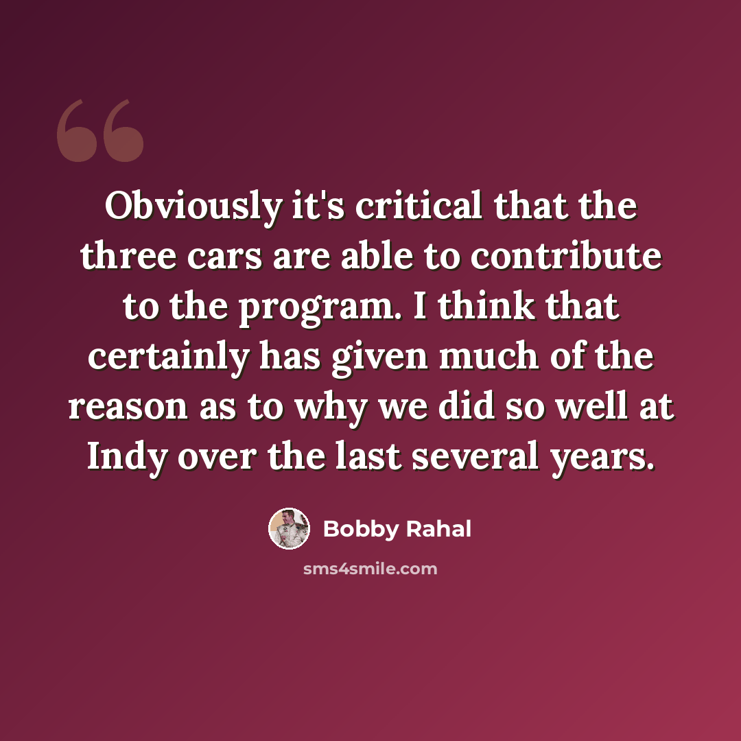 “Obviously it's critical that the three cars are able to contribute to the program. I think that certainly has given much of the reason as to why we did so well at Indy over the last several years.” quote by Bobby Rahal