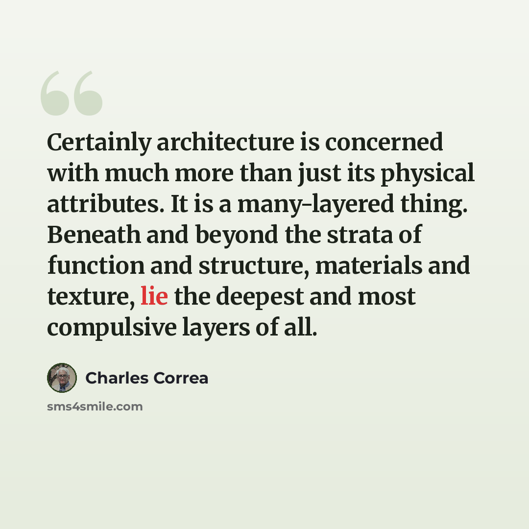 “Certainly architecture is concerned with much more than just its physical attributes. It is a many-layered thing. Beneath and beyond the strata of function and structure, materials and texture, lie the deepest and most compulsive layers of all.” quote by Charles Correa
