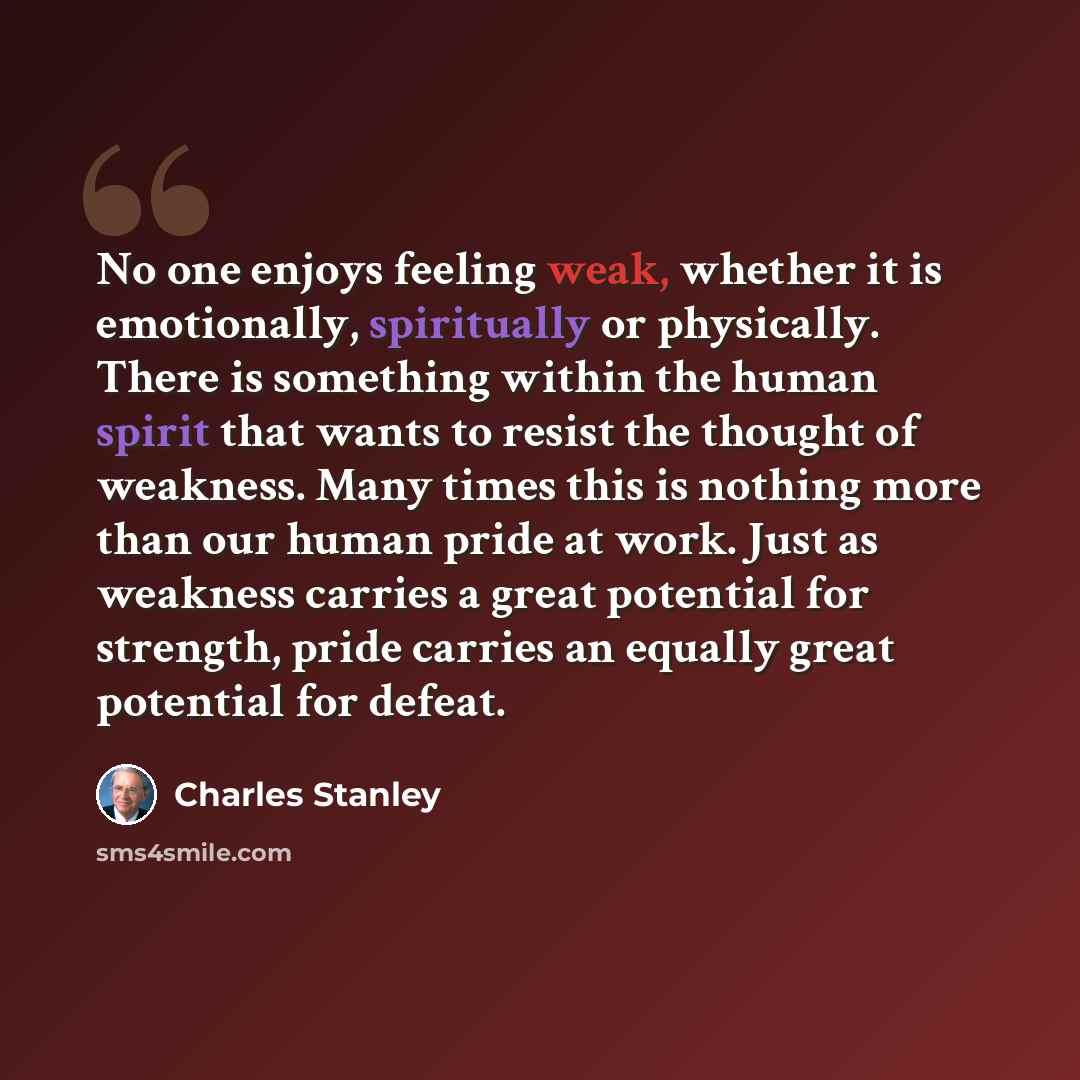 “No one enjoys feeling weak, whether it is emotionally, spiritually or physically. There is something within the human spirit that wants to resist the thought of weakness. Many times this is nothing more than our human pride at work. Just as weakness carries a great potential for strength, pride…” quote by Charles Stanley