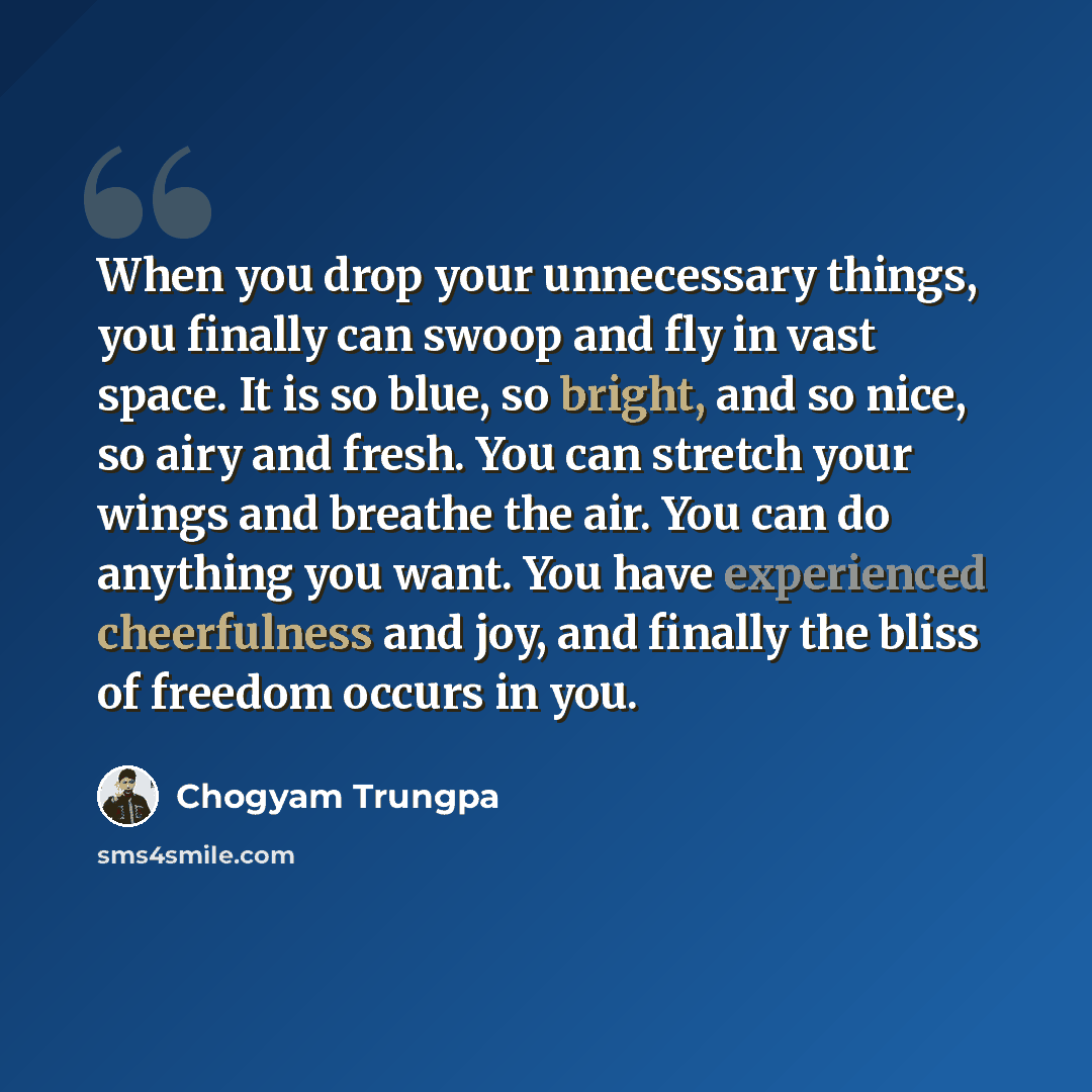 “When you drop your unnecessary things, you finally can swoop and fly in vast space. It is so blue, so bright, and so nice, so airy and fresh. You can stretch your wings and breathe the air. You can do anything you want. You have experienced cheerfulness and joy, and finally the bliss of freedom…” quote by Chogyam Trungpa