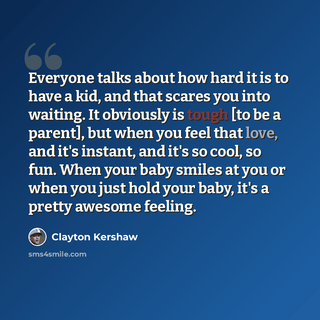“Everyone talks about how hard it is to have a kid, and that scares you into waiting. It obviously is tough [to be a parent], but when you feel that love, and it's instant, and it's so cool, so fun. When your baby smiles at you or when you just hold your baby, it's a pretty awesome feeling.” quote by Clayton Kershaw