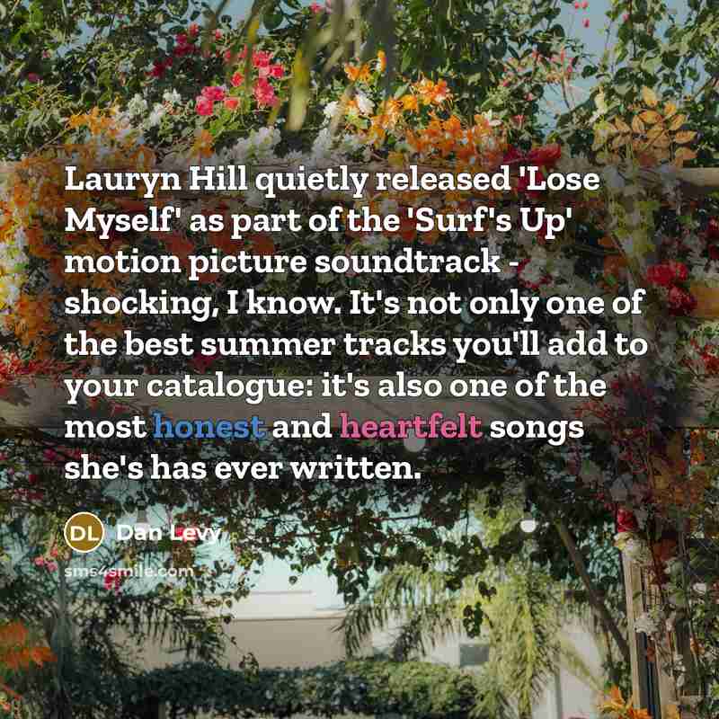 “Lauryn Hill quietly released 'Lose Myself' as part of the 'Surf's Up' motion picture soundtrack - shocking, I know. It's not only one of the best summer tracks you'll add to your catalogue: it's also one of the most honest and heartfelt songs she's has ever written.” quote by Dan Levy