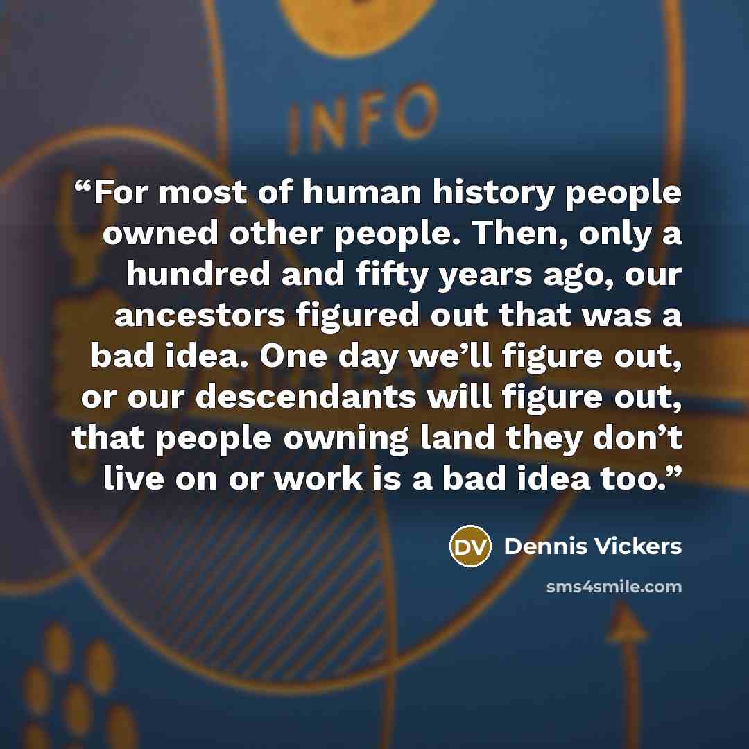“For most of human history people owned other people. Then, only a hundred and fifty years ago, our ancestors figured out that was a bad idea. One day we’ll figure out, or our descendants will figure out, that people owning land they don’t live on or work is a bad idea too.” quote by Dennis Vickers