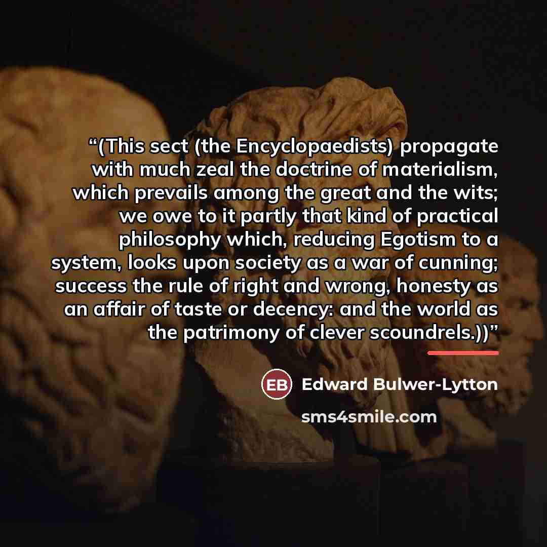 “(This sect (the Encyclopaedists) propagate with much zeal the doctrine of materialism, which prevails among the great and the wits; we owe to it partly that kind of practical philosophy which, reducing Egotism to a system, looks upon society as a war of cunning; success the rule of right and…” quote by Edward Bulwer-Lytton