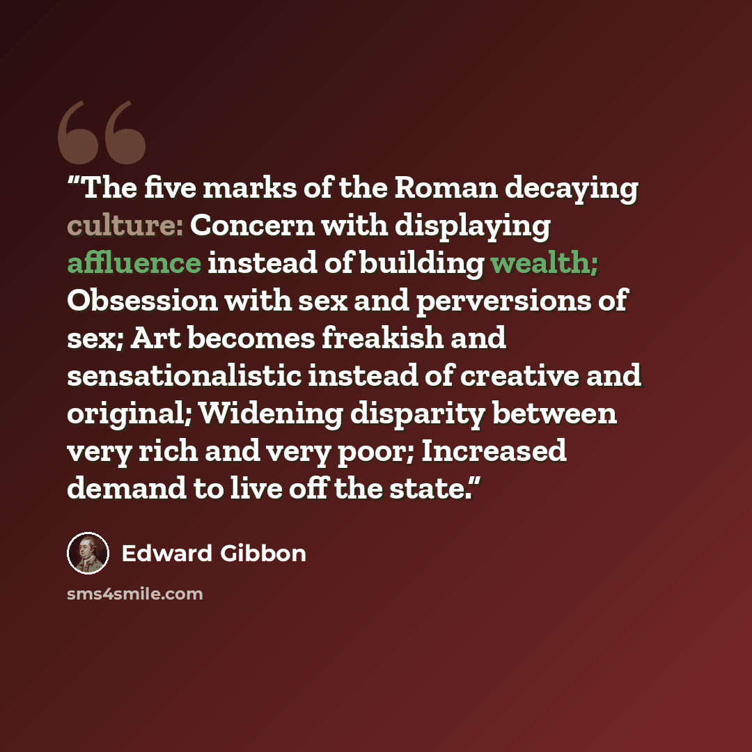 “The five marks of the Roman decaying culture: Concern with displaying affluence instead of building wealth; Obsession with sex and perversions of sex; Art becomes freakish and sensationalistic instead of creative and original; Widening disparity between very rich and very poor; Increased demand to…” quote by Edward Gibbon