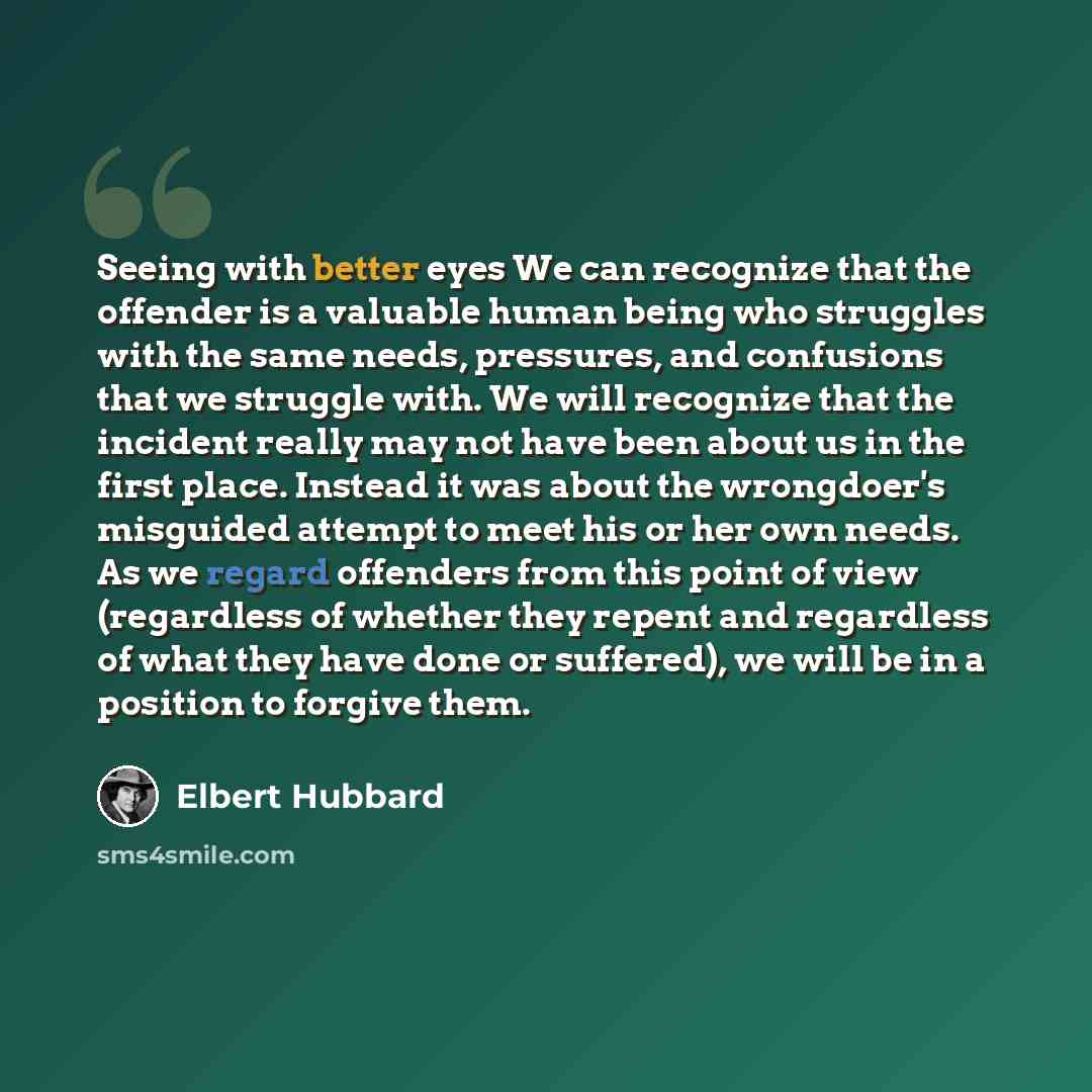 “Seeing with better eyes We can recognize that the offender is a valuable human being who struggles with the same needs, pressures, and confusions that we struggle with. We will recognize that the incident really may not have been about us in the first place. Instead it was about the wrongdoer's…” quote by Elbert Hubbard