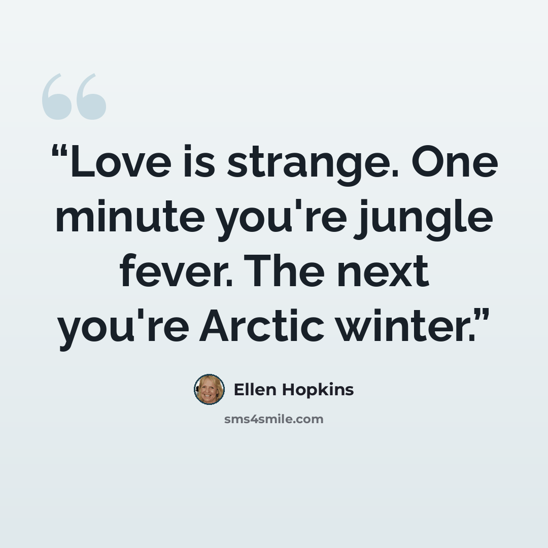 “Love is strange. One minute you're jungle fever. The next you're Arctic winter.” quote by Ellen Hopkins