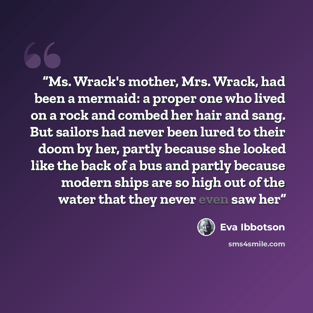 “Ms. Wrack's mother, Mrs. Wrack, had been a mermaid: a proper one who lived on a rock and combed her hair and sang. But sailors had never been lured to their doom by her, partly because she looked like the back of a bus and partly because modern ships are so high out of the water that they never…” quote by Eva Ibbotson