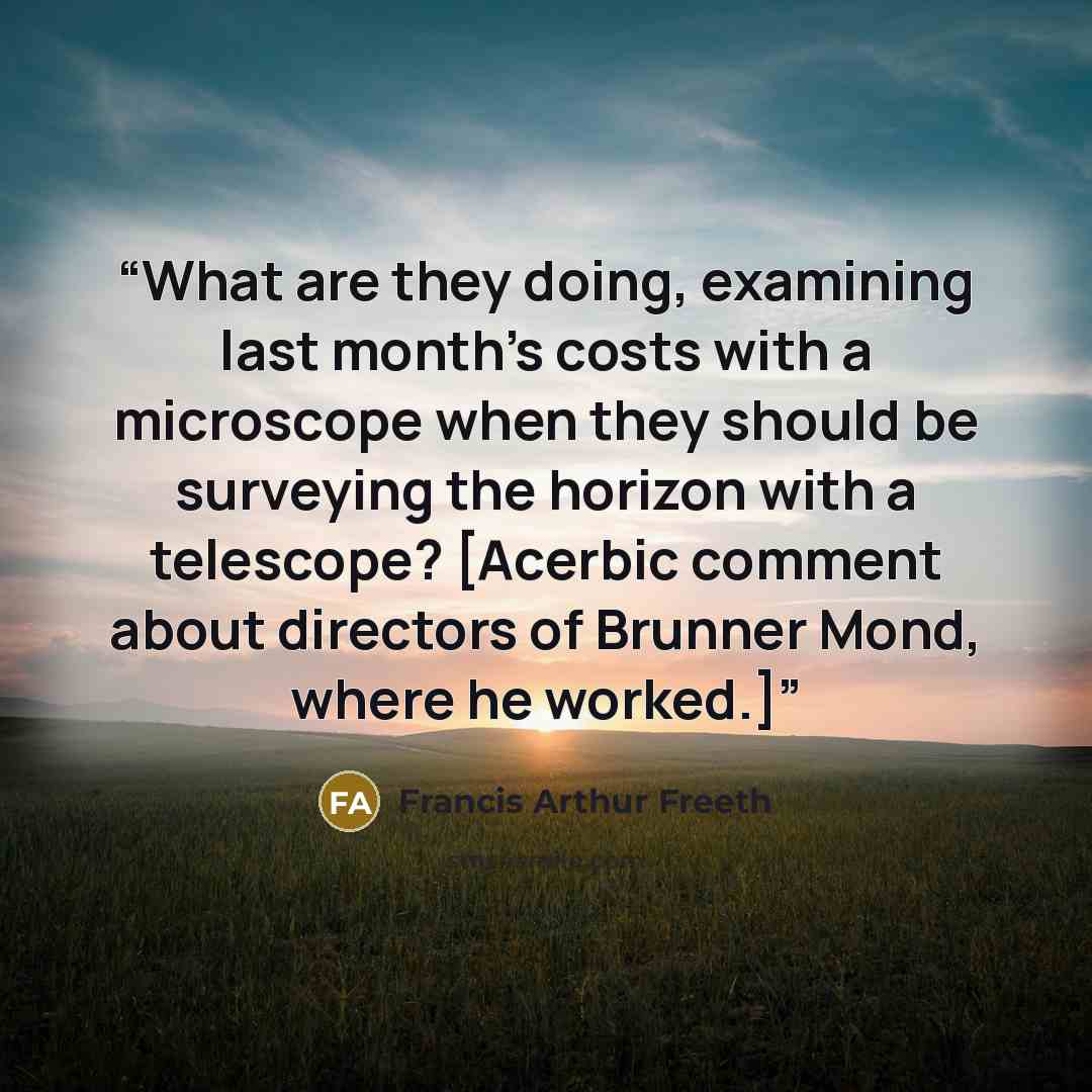 “What are they doing, examining last month's costs with a microscope when they should be surveying the horizon with a telescope? [Acerbic comment about directors of Brunner Mond, where he worked.]” quote by Francis Arthur Freeth