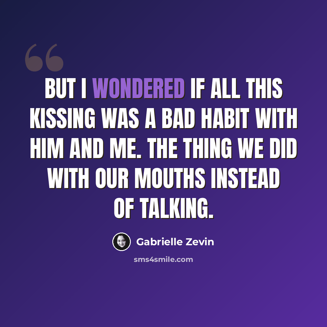 “But I wondered if all this kissing was a bad habit with him and me. The thing we did with our mouths instead of talking.” quote by Gabrielle Zevin