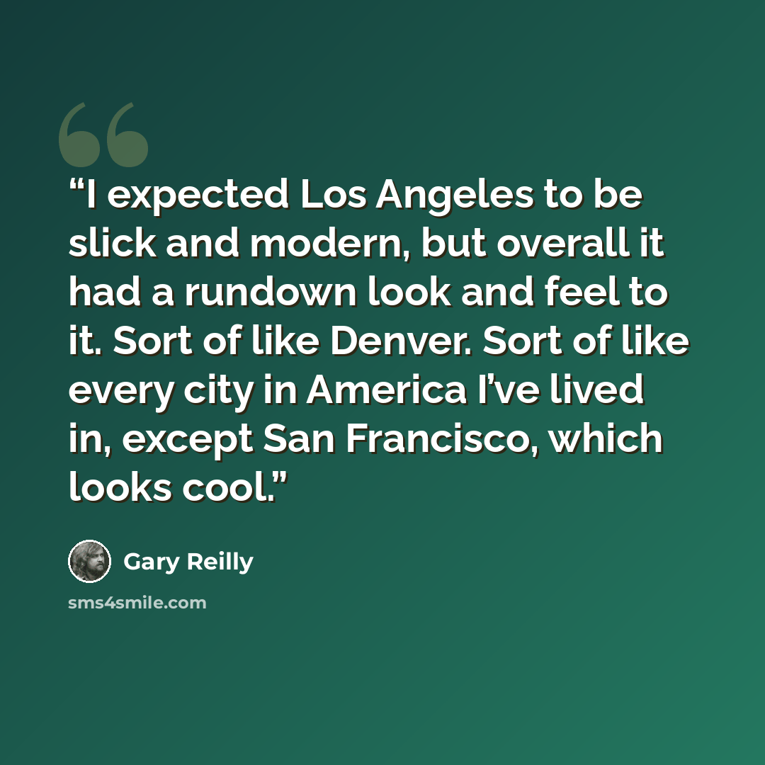“I expected Los Angeles to be slick and modern, but overall it had a rundown look and feel to it. Sort of like Denver. Sort of like every city in America I’ve lived in, except San Francisco, which looks cool.” quote by Gary Reilly