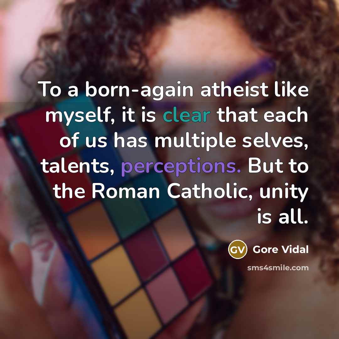 “To a born-again atheist like myself, it is clear that each of us has multiple selves, talents, perceptions. But to the Roman Catholic, unity is all.” quote by Gore Vidal