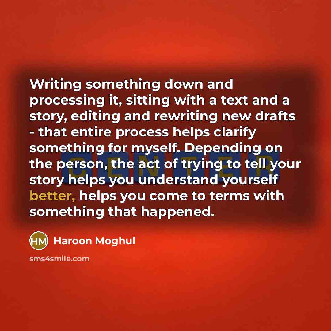 “Writing something down and processing it, sitting with a text and a story, editing and rewriting new drafts - that entire process helps clarify something for myself. Depending on the person, the act of trying to tell your story helps you understand yourself better, helps you come to terms with…” quote by Haroon Moghul