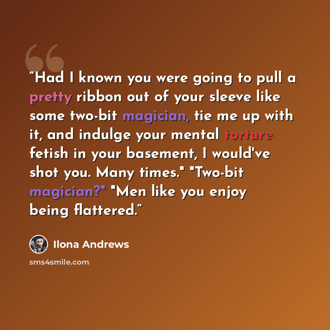 “Had I known you were going to pull a pretty ribbon out of your sleeve like some two-bit magician, tie me up with it, and indulge your mental torture fetish in your basement, I would've shot you. Many times." "Two-bit magician?" "Men like you enjoy being flattered.” quote by Ilona Andrews