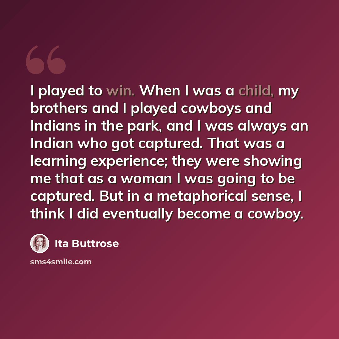 “I played to win. When I was a child, my brothers and I played cowboys and Indians in the park, and I was always an Indian who got captured. That was a learning experience; they were showing me that as a woman I was going to be captured. But in a metaphorical sense, I think I did eventually become…” quote by Ita Buttrose