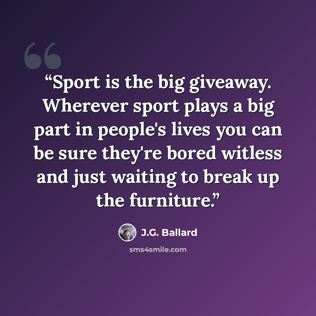 “Sport is the big giveaway. Wherever sport plays a big part in people's lives you can be sure they're bored witless and just waiting to break up the furniture.” quote by J.G. Ballard