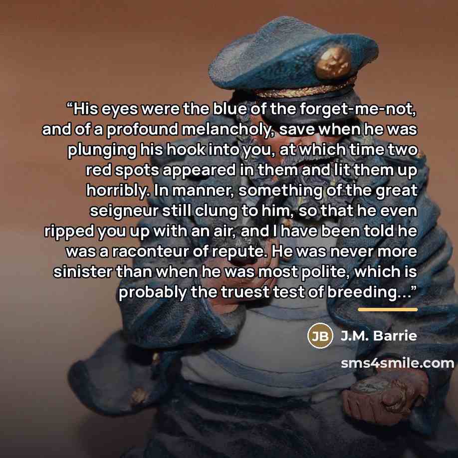 “His eyes were the blue of the forget-me-not, and of a profound melancholy, save when he was plunging his hook into you, at which time two red spots appeared in them and lit them up horribly. In manner, something of the great seigneur still clung to him, so that he even ripped you up with an air…” quote by J.M. Barrie