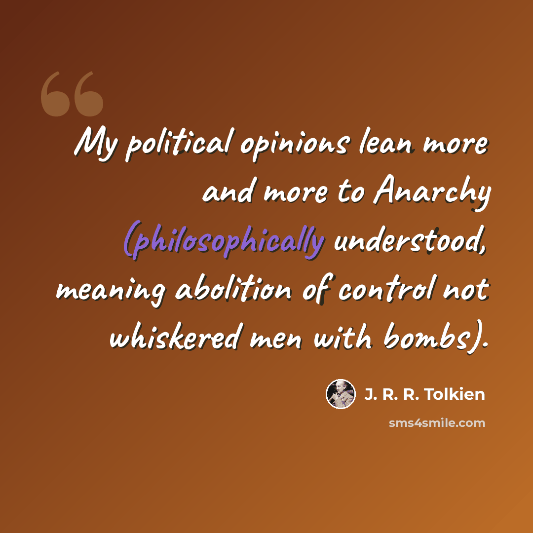 “My political opinions lean more and more to Anarchy (philosophically understood, meaning abolition of control not whiskered men with bombs).” quote by J. R. R. Tolkien
