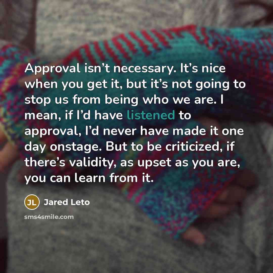 “Approval isn’t necessary. It’s nice when you get it, but it’s not going to stop us from being who we are. I mean, if I’d have listened to approval, I’d never have made it one day onstage. But to be criticized, if there’s validity, as upset as you are, you can learn from it.” quote by Jared Leto