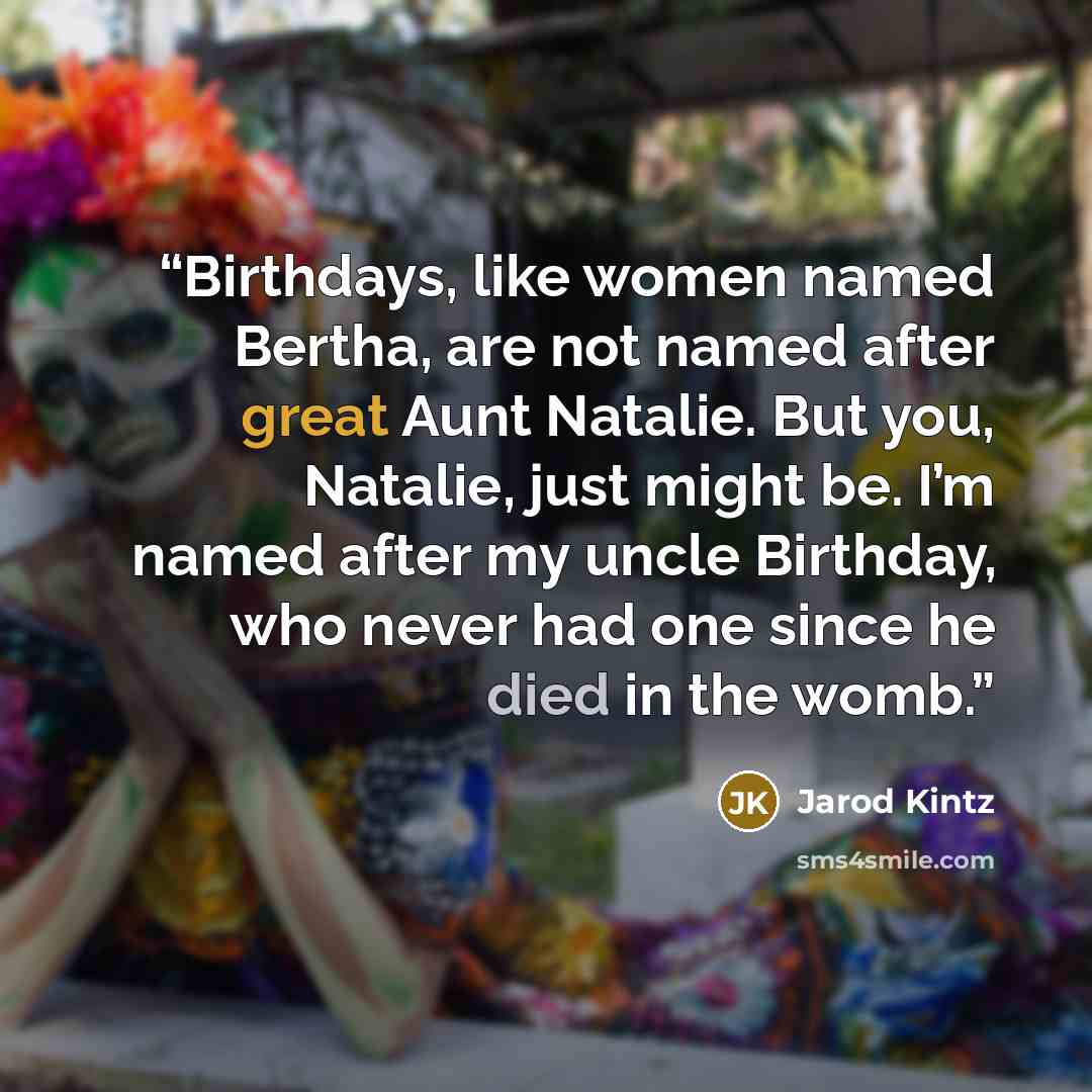 “Birthdays, like women named Bertha, are not named after great Aunt Natalie. But you, Natalie, just might be. I’m named after my uncle Birthday, who never had one since he died in the womb.” quote by Jarod Kintz