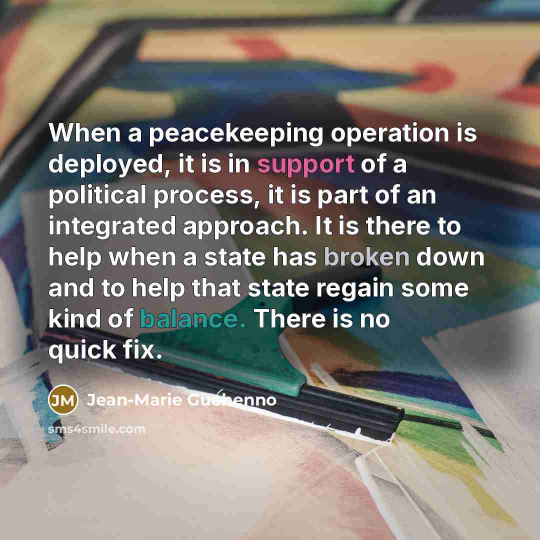 “When a peacekeeping operation is deployed, it is in support of a political process, it is part of an integrated approach. It is there to help when a state has broken down and to help that state regain some kind of balance. There is no quick fix.” quote by Jean-Marie Guehenno